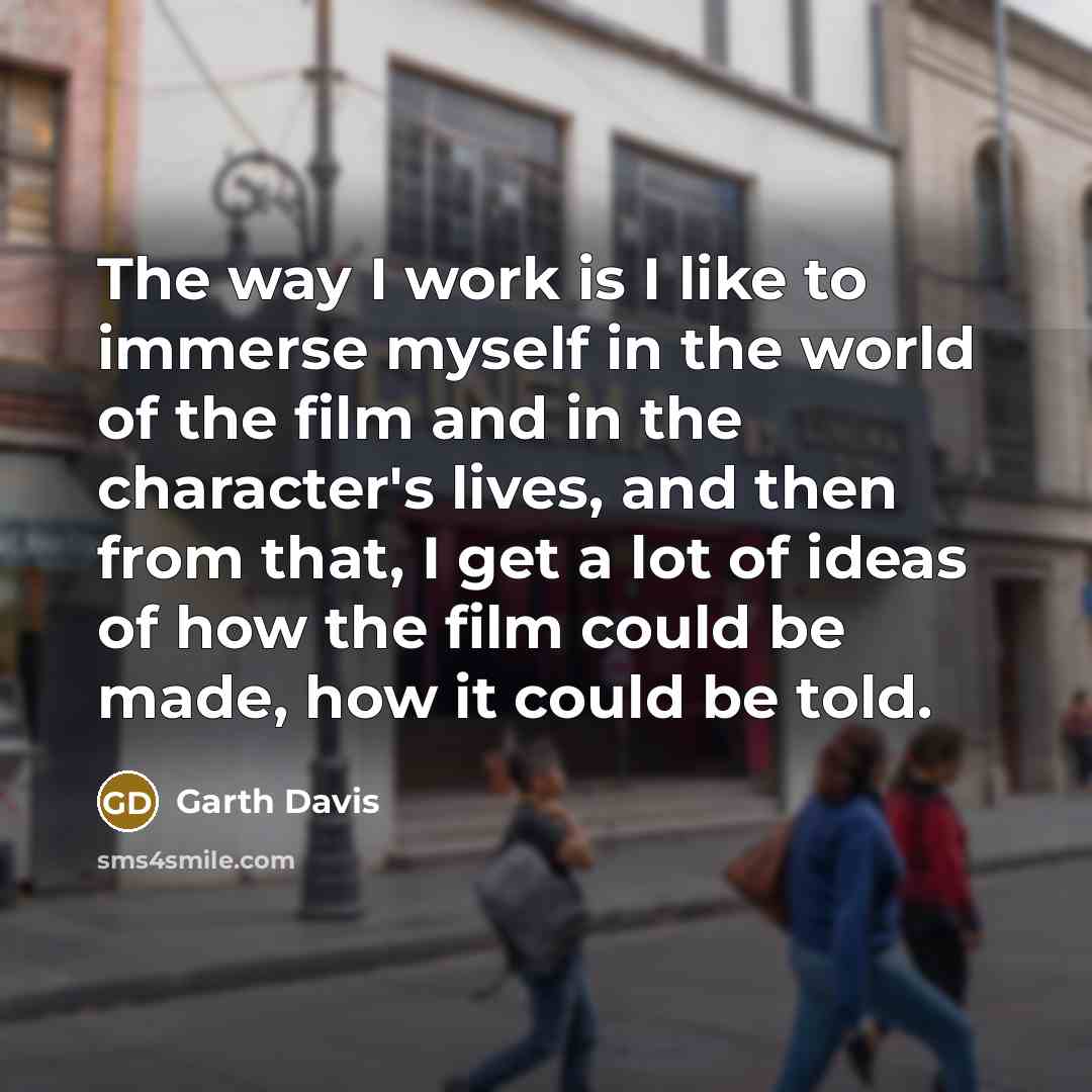 “The way I work is I like to immerse myself in the world of the film and in the character's lives, and then from that, I get a lot of ideas of how the film could be made, how it could be told.” quote by Garth Davis