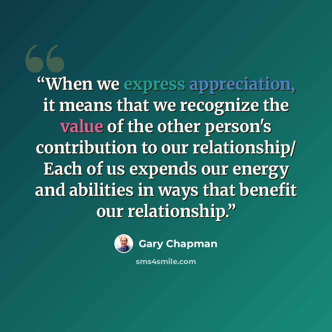 “When we express appreciation, it means that we recognize the value of the other person's contribution to our relationship/ Each of us expends our energy and abilities in ways that benefit our relationship.” quote by Gary Chapman