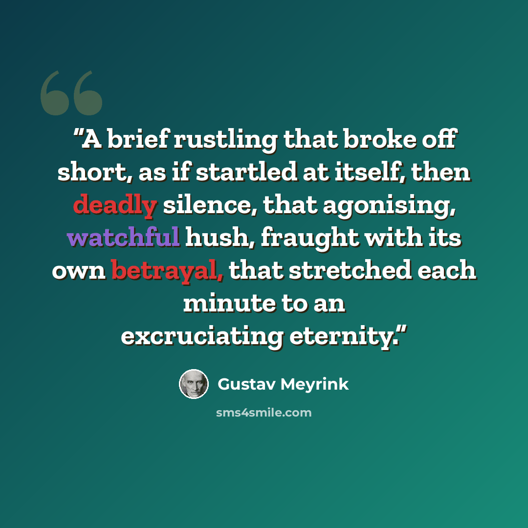 “A brief rustling that broke off short, as if startled at itself, then deadly silence, that agonising, watchful hush, fraught with its own betrayal, that stretched each minute to an excruciating eternity.” quote by Gustav Meyrink