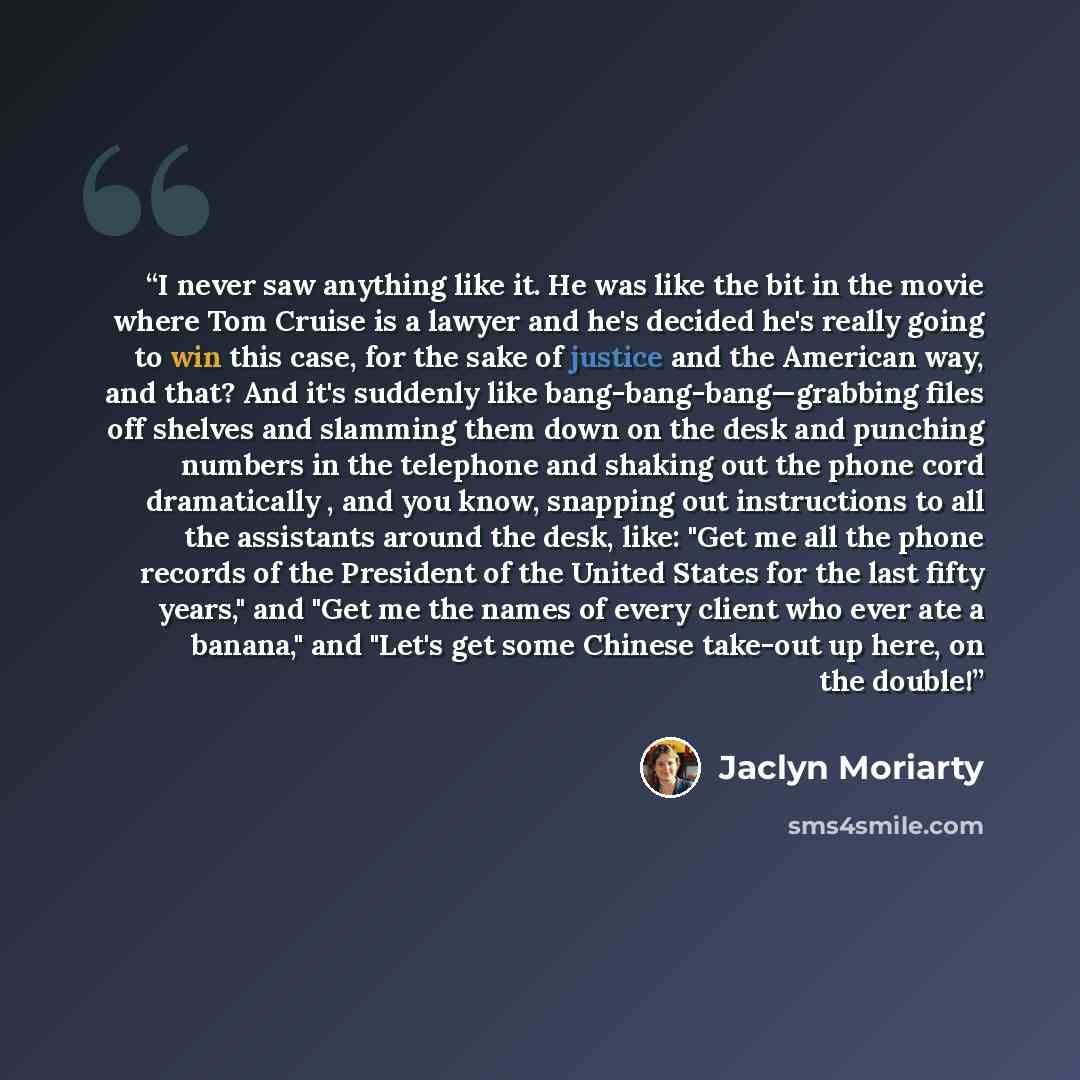 “I never saw anything like it. He was like the bit in the movie where Tom Cruise is a lawyer and he's decided he's really going to win this case, for the sake of justice and the American way, and that? And it's suddenly like bang-bang-bang—grabbing files off shelves and slamming them down on the…” quote by Jaclyn Moriarty