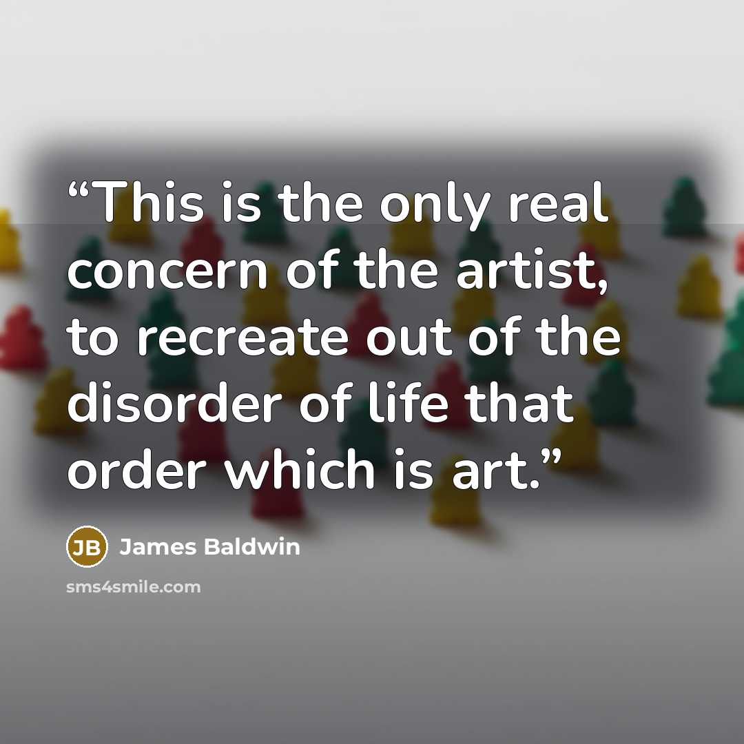 “This is the only real concern of the artist, to recreate out of the disorder of life that order which is art.” quote by James Baldwin