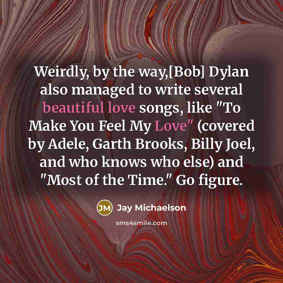 “Weirdly, by the way,[Bob] Dylan also managed to write several beautiful love songs, like "To Make You Feel My Love" (covered by Adele, Garth Brooks, Billy Joel, and who knows who else) and "Most of the Time." Go figure.” quote by Jay Michaelson