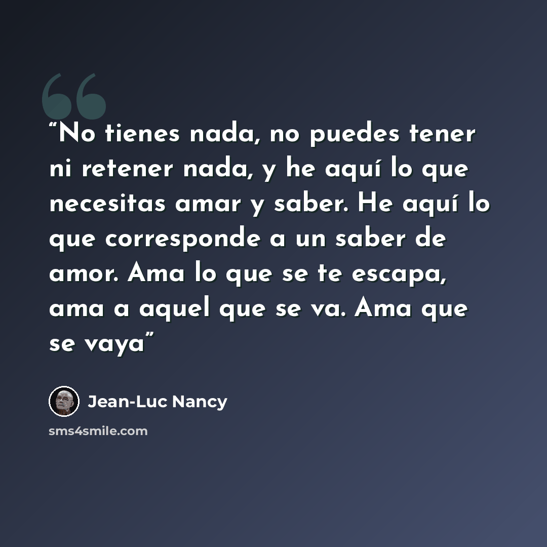 “No tienes nada, no puedes tener ni retener nada, y he aquí lo que necesitas amar y saber. He aquí lo que corresponde a un saber de amor. Ama lo que se te escapa, ama a aquel que se va. Ama que se vaya” quote by Jean-Luc Nancy