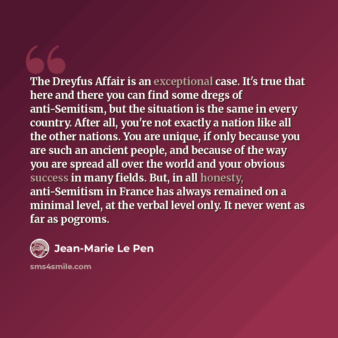 “The Dreyfus Affair is an exceptional case. It's true that here and there you can find some dregs of anti-Semitism, but the situation is the same in every country. After all, you're not exactly a nation like all the other nations. You are unique, if only because you are such an ancient people, and…” quote by Jean-Marie Le Pen