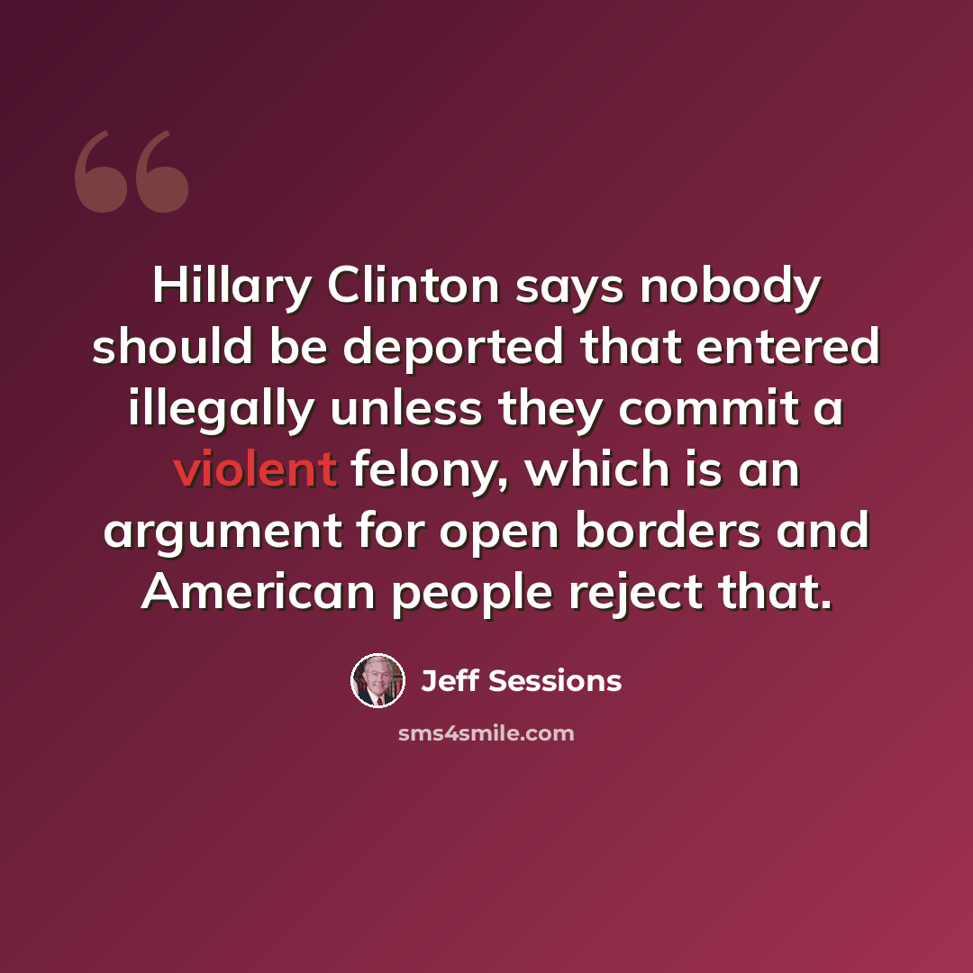 “Hillary Clinton says nobody should be deported that entered illegally unless they commit a violent felony, which is an argument for open borders and American people reject that.” quote by Jeff Sessions