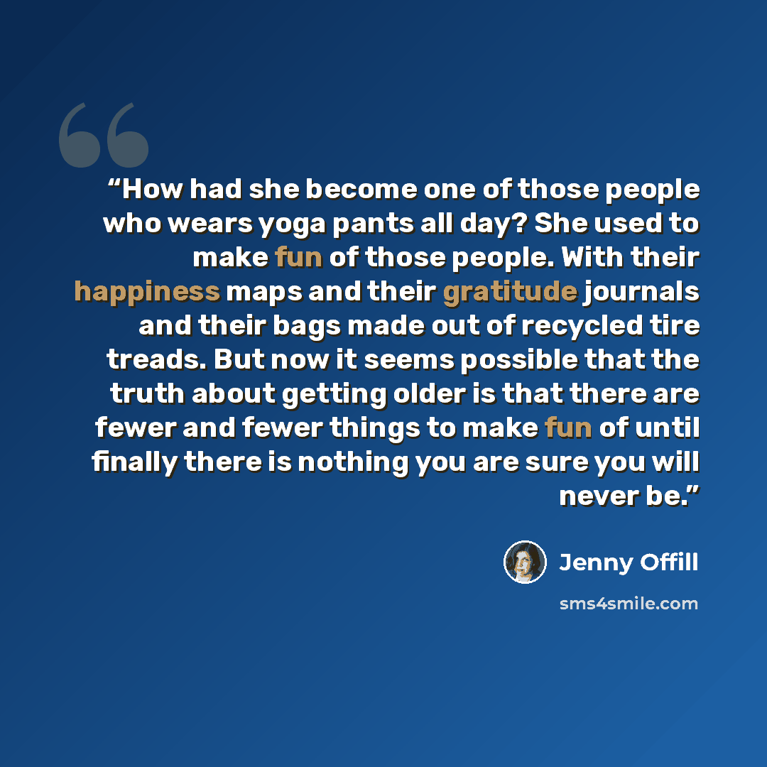 “How had she become one of those people who wears yoga pants all day? She used to make fun of those people. With their happiness maps and their gratitude journals and their bags made out of recycled tire treads. But now it seems possible that the truth about getting older is that there are fewer…” quote by Jenny Offill