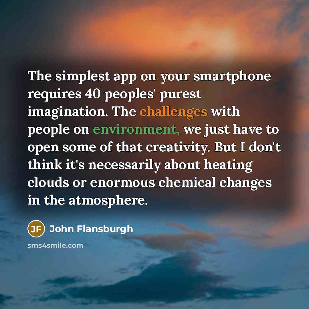 “The simplest app on your smartphone requires 40 peoples' purest imagination. The challenges with people on environment, we just have to open some of that creativity. But I don't think it's necessarily about heating clouds or enormous chemical changes in the atmosphere.” quote by John Flansburgh