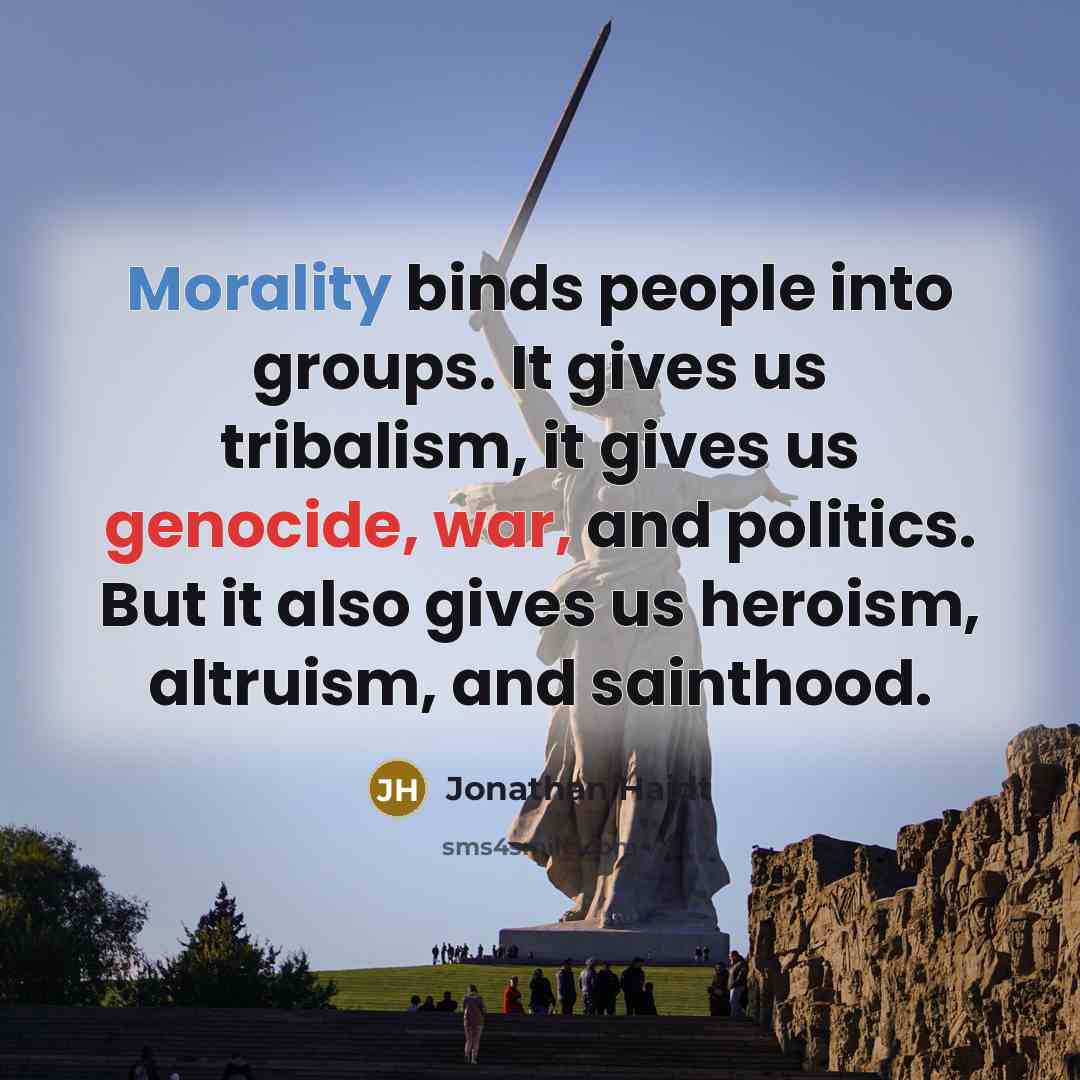 “Morality binds people into groups. It gives us tribalism, it gives us genocide, war, and politics. But it also gives us heroism, altruism, and sainthood.” quote by Jonathan Haidt