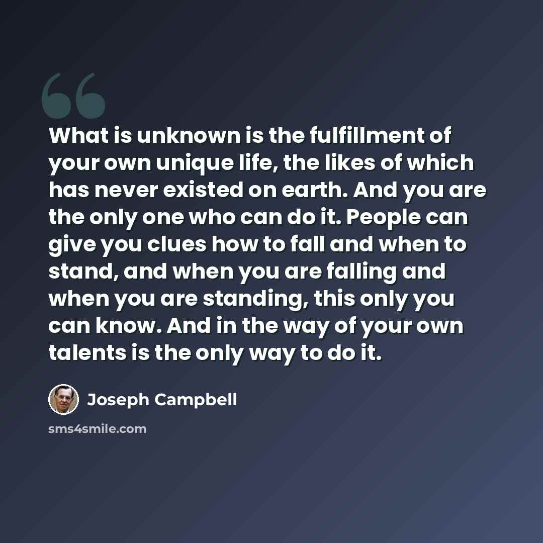 “What is unknown is the fulfillment of your own unique life, the likes of which has never existed on earth. And you are the only one who can do it. People can give you clues how to fall and when to stand, and when you are falling and when you are standing, this only you can know. And in the way of…” quote by Joseph Campbell