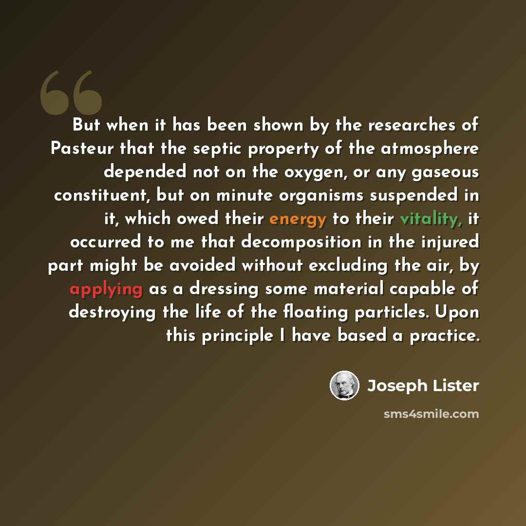 “But when it has been shown by the researches of Pasteur that the septic property of the atmosphere depended not on the oxygen, or any gaseous constituent, but on minute organisms suspended in it, which owed their energy to their vitality, it occurred to me that decomposition in the injured part…” quote by Joseph Lister