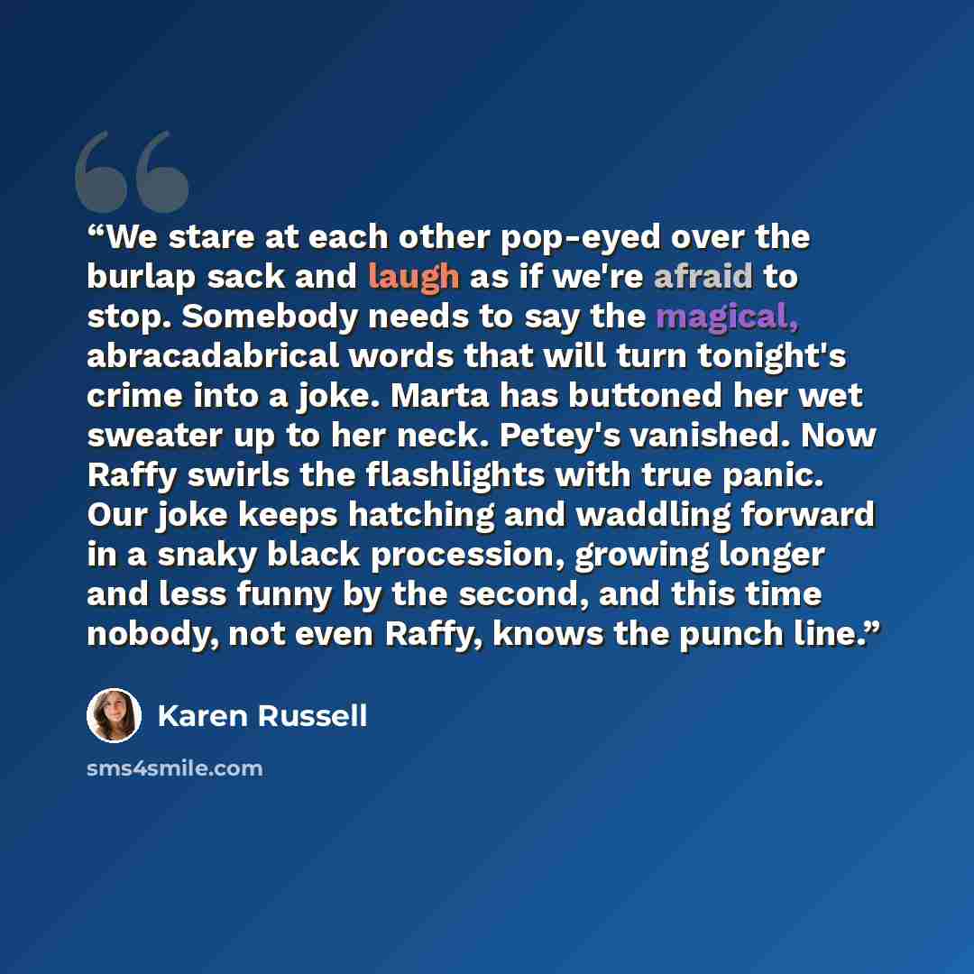 “We stare at each other pop-eyed over the burlap sack and laugh as if we're afraid to stop. Somebody needs to say the magical, abracadabrical words that will turn tonight's crime into a joke. Marta has buttoned her wet sweater up to her neck. Petey's vanished. Now Raffy swirls the flashlights with…” quote by Karen Russell