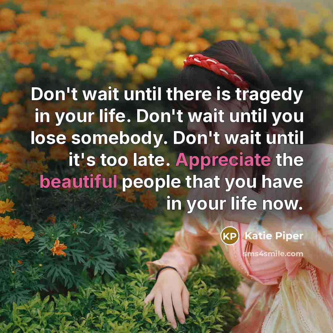 “Don't wait until there is tragedy in your life. Don't wait until you lose somebody. Don't wait until it's too late. Appreciate the beautiful people that you have in your life now.” quote by Katie Piper