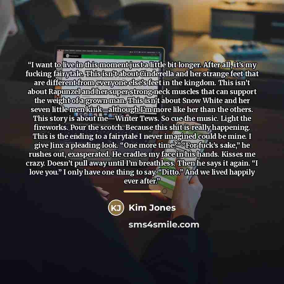 “I want to live in this moment just a little bit longer. After all, it’s my fucking fairytale. This isn’t about Cinderella and her strange feet that are different from everyone else’s feet in the kingdom. This isn’t about Rapunzel and her super strong neck muscles that can support the weight of a…” quote by Kim Jones