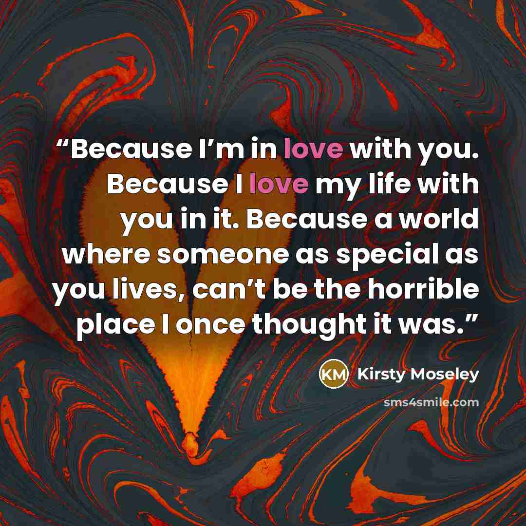 “Because I’m in love with you. Because I love my life with you in it. Because a world where someone as special as you lives, can’t be the horrible place I once thought it was.” quote by Kirsty Moseley