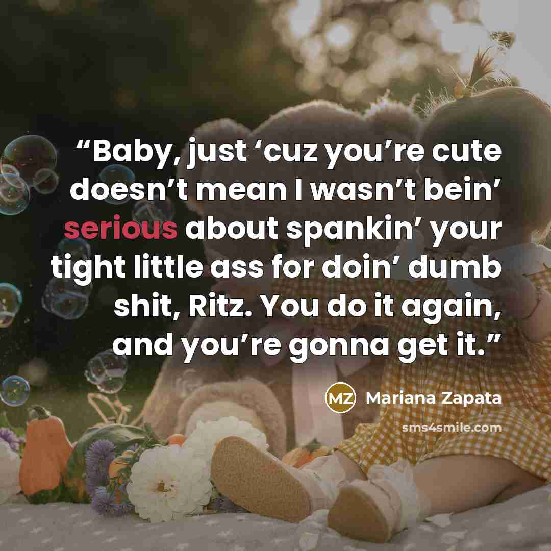 “Baby, just ‘cuz you’re cute doesn’t mean I wasn’t bein’ serious about spankin’ your tight little ass for doin’ dumb shit, Ritz. You do it again, and you’re gonna get it.” quote by Mariana Zapata
