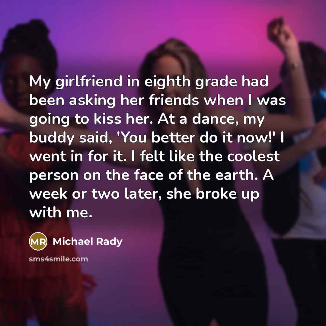 “My girlfriend in eighth grade had been asking her friends when I was going to kiss her. At a dance, my buddy said, 'You better do it now!' I went in for it. I felt like the coolest person on the face of the earth. A week or two later, she broke up with me.” quote by Michael Rady