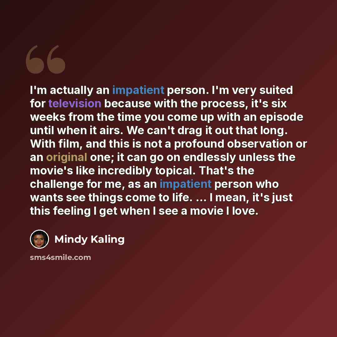 “I'm actually an impatient person. I'm very suited for television because with the process, it's six weeks from the time you come up with an episode until when it airs. We can't drag it out that long. With film, and this is not a profound observation or an original one; it can go on endlessly…” quote by Mindy Kaling