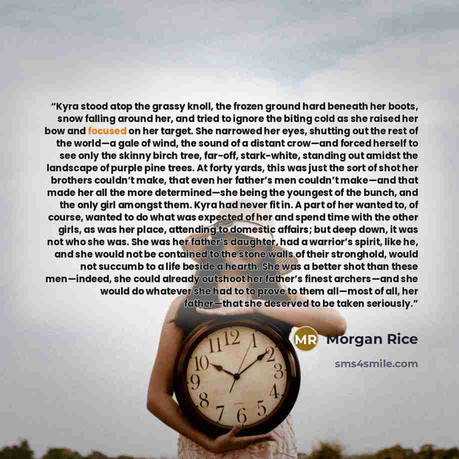 “Kyra stood atop the grassy knoll, the frozen ground hard beneath her boots, snow falling around her, and tried to ignore the biting cold as she raised her bow and focused on her target. She narrowed her eyes, shutting out the rest of the world—a gale of wind, the sound of a distant crow—and forced…” quote by Morgan Rice