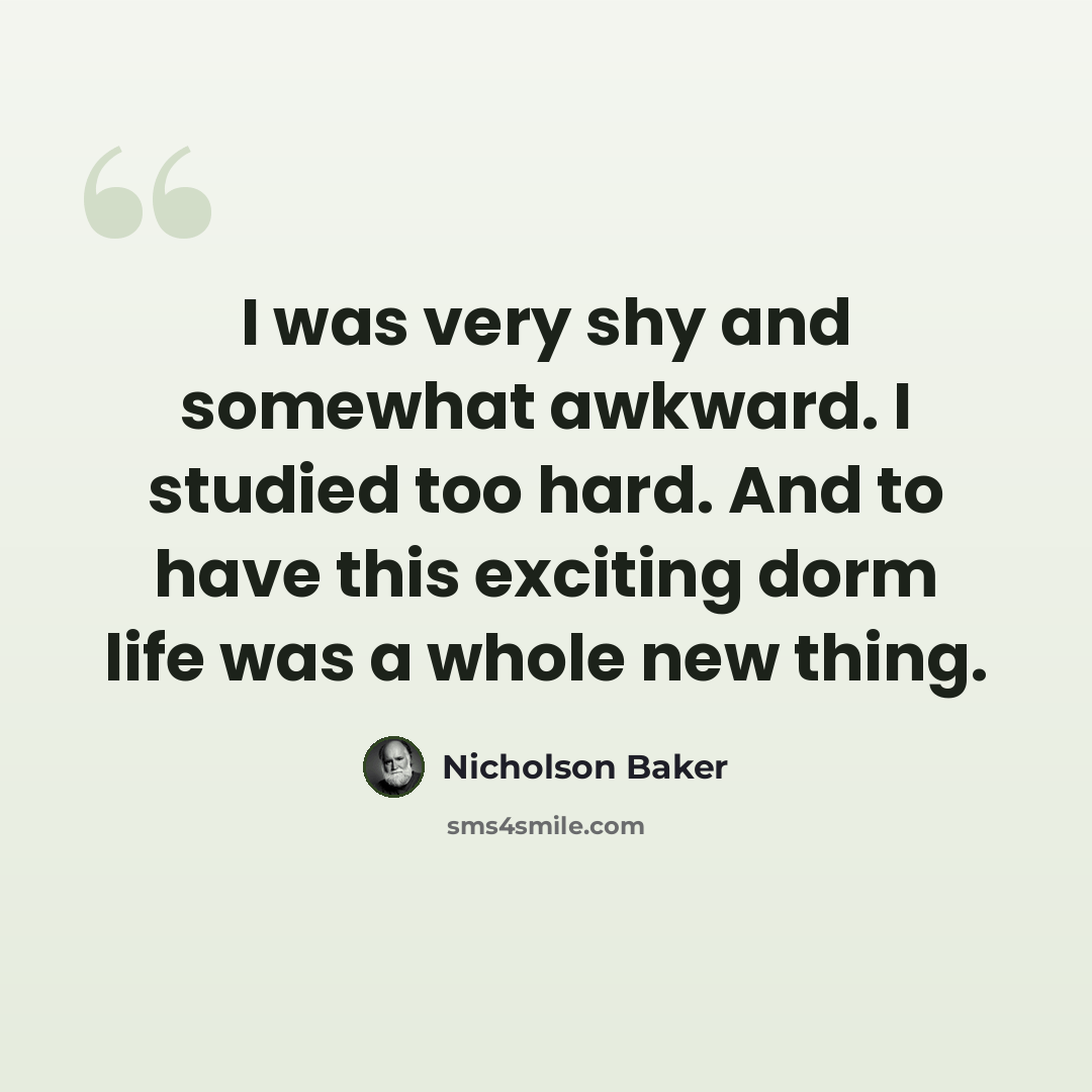 “I was very shy and somewhat awkward. I studied too hard. And to have this exciting dorm life was a whole new thing.” quote by Nicholson Baker