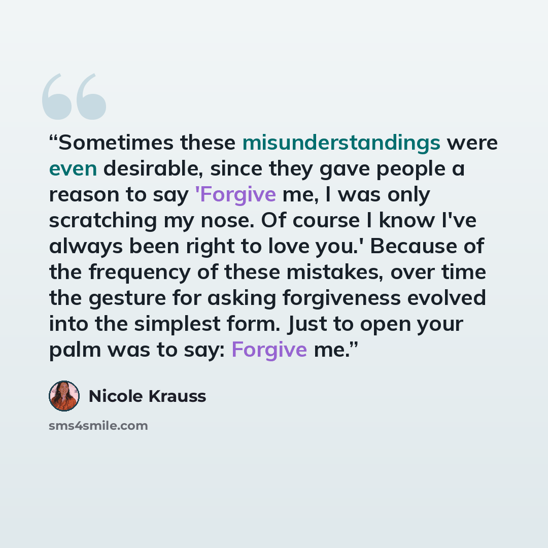 “Sometimes these misunderstandings were even desirable, since they gave people a reason to say 'Forgive me, I was only scratching my nose. Of course I know I've always been right to love you.' Because of the frequency of these mistakes, over time the gesture for asking forgiveness evolved into the…” quote by Nicole Krauss
