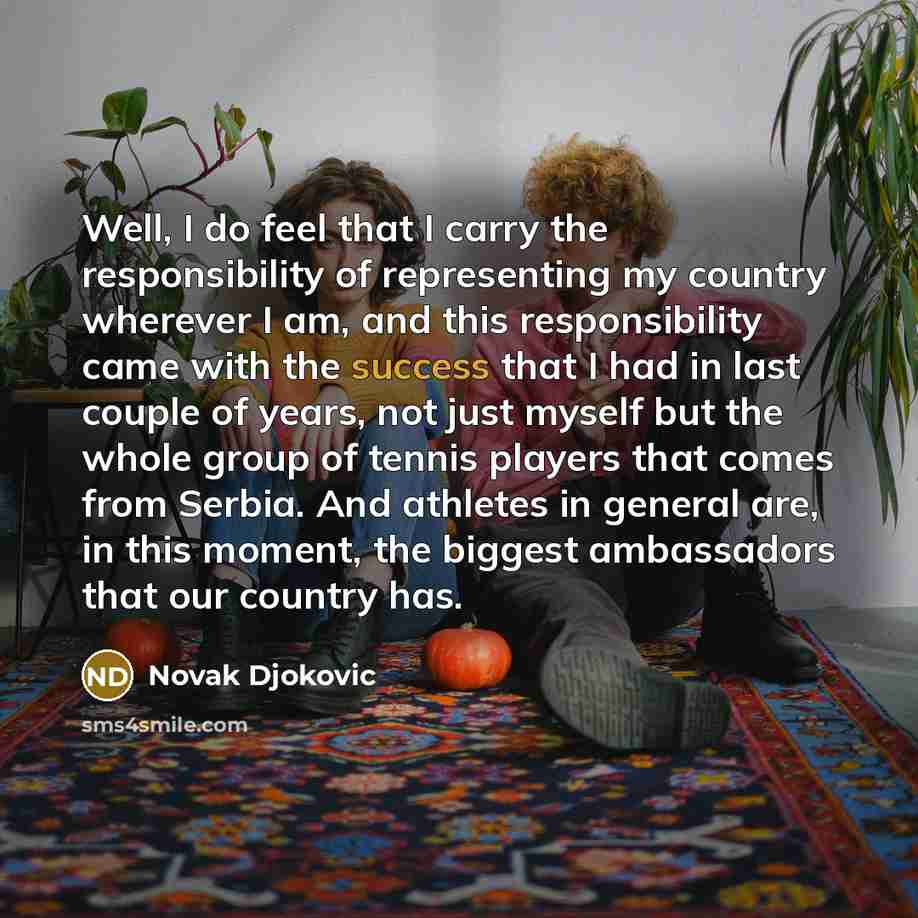 “Well, I do feel that I carry the responsibility of representing my country wherever I am, and this responsibility came with the success that I had in last couple of years, not just myself but the whole group of tennis players that comes from Serbia. And athletes in general are, in this moment, the…” quote by Novak Djokovic