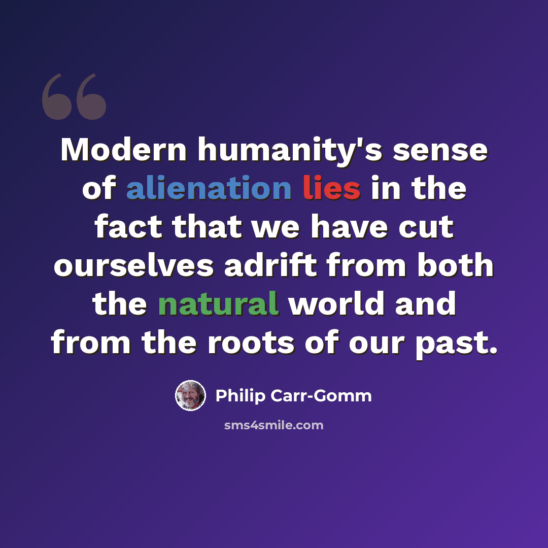 “Modern humanity's sense of alienation lies in the fact that we have cut ourselves adrift from both the natural world and from the roots of our past.” quote by Philip Carr-Gomm