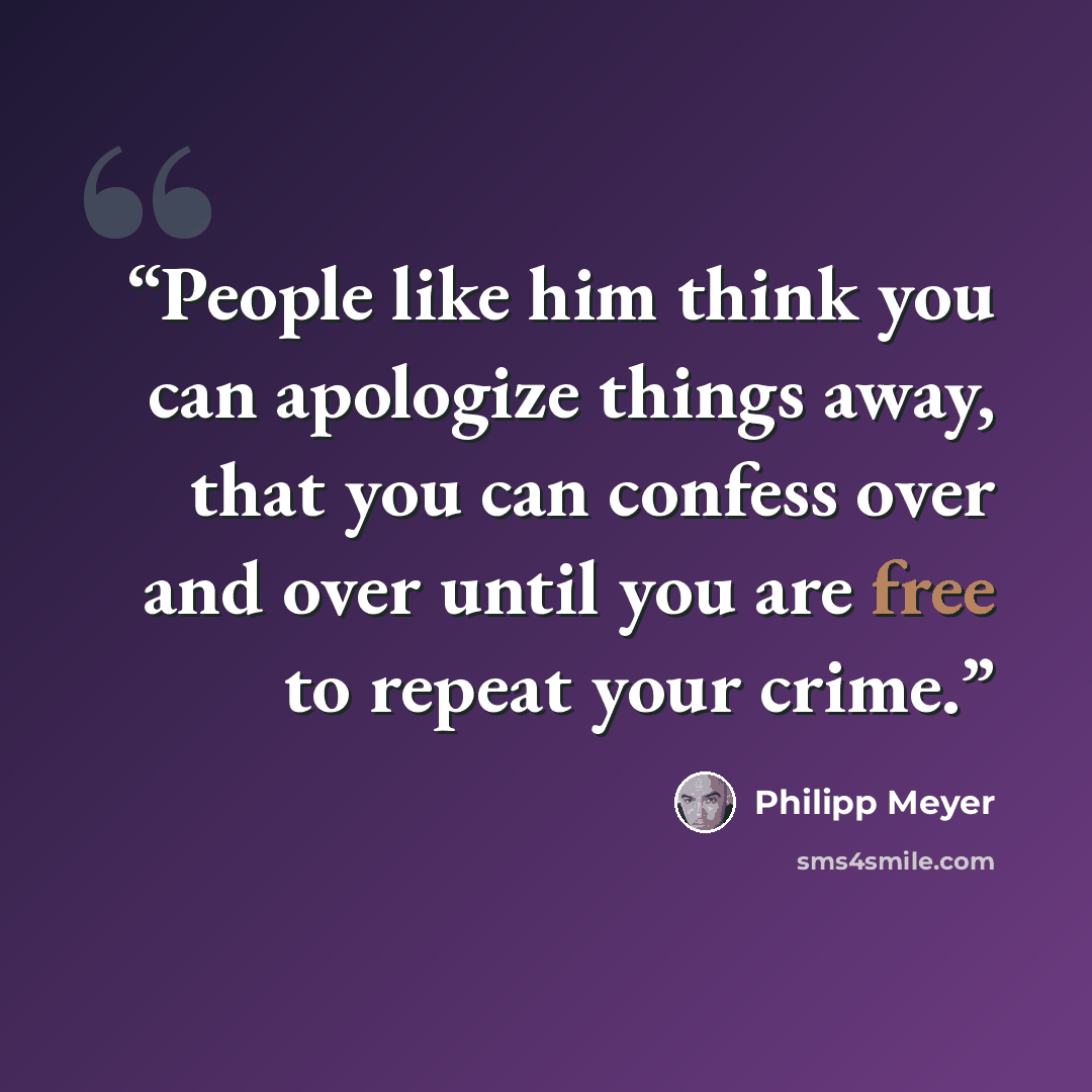 “People like him think you can apologize things away, that you can confess over and over until you are free to repeat your crime.” quote by Philipp Meyer