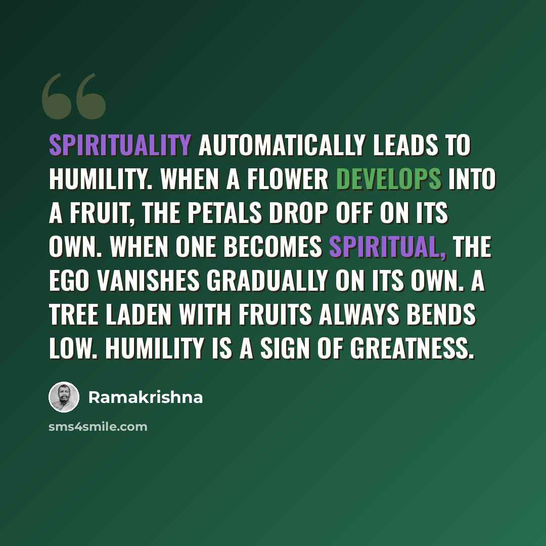 “Spirituality automatically leads to humility. When a flower develops into a fruit, the petals drop off on its own. When one becomes spiritual, the ego vanishes gradually on its own. A tree laden with fruits always bends low. Humility is a sign of greatness.” quote by Ramakrishna