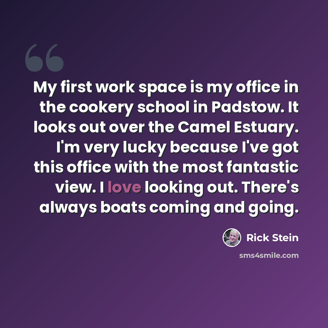 “My first work space is my office in the cookery school in Padstow. It looks out over the Camel Estuary. I'm very lucky because I've got this office with the most fantastic view. I love looking out. There's always boats coming and going.” quote by Rick Stein