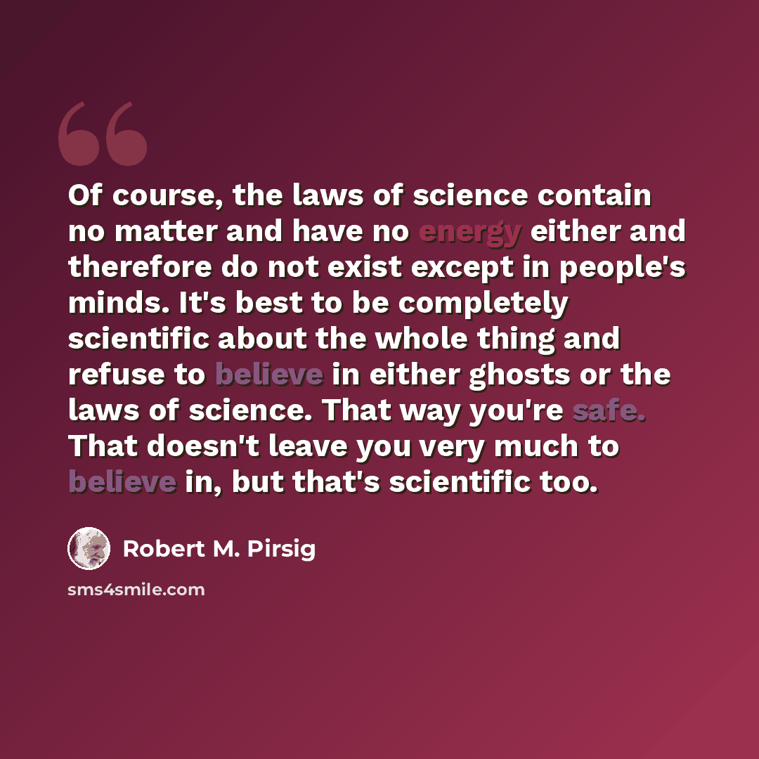“Of course, the laws of science contain no matter and have no energy either and therefore do not exist except in people's minds. It's best to be completely scientific about the whole thing and refuse to believe in either ghosts or the laws of science. That way you're safe. That doesn't leave you…” quote by Robert M. Pirsig