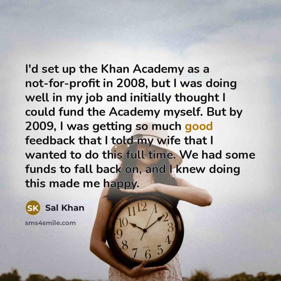 “I'd set up the Khan Academy as a not-for-profit in 2008, but I was doing well in my job and initially thought I could fund the Academy myself. But by 2009, I was getting so much good feedback that I told my wife that I wanted to do this full time. We had some funds to fall back on, and I knew…” quote by Sal Khan