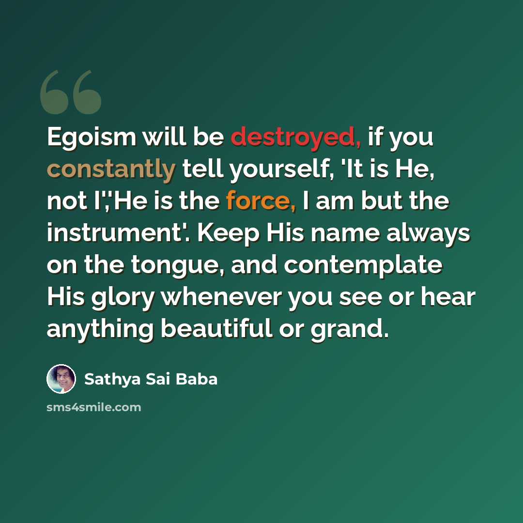 “Egoism will be destroyed, if you constantly tell yourself, 'It is He, not I','He is the force, I am but the instrument'. Keep His name always on the tongue, and contemplate His glory whenever you see or hear anything beautiful or grand.” quote by Sathya Sai Baba