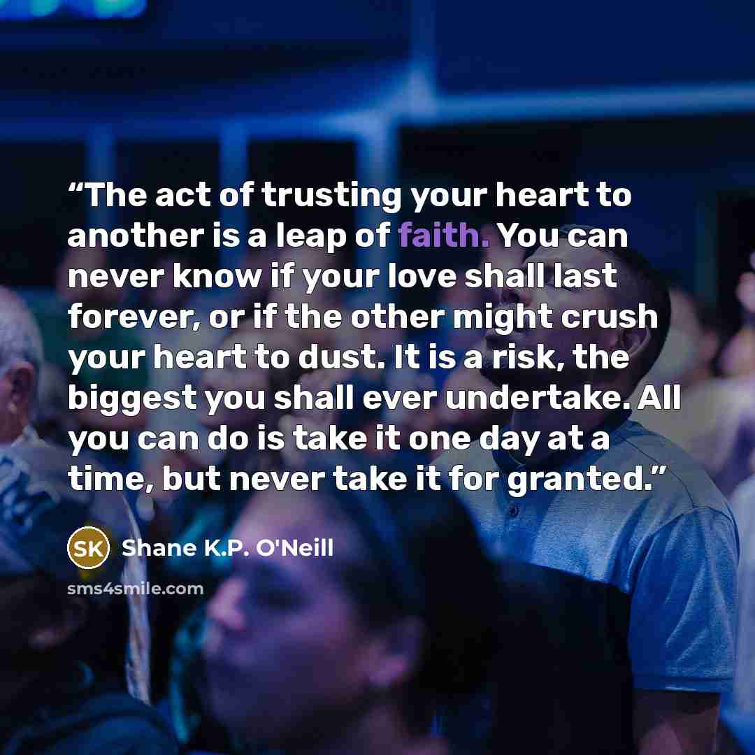 “The act of trusting your heart to another is a leap of faith. You can never know if your love shall last forever, or if the other might crush your heart to dust. It is a risk, the biggest you shall ever undertake. All you can do is take it one day at a time, but never take it for granted.” quote by Shane K.P. O'Neill