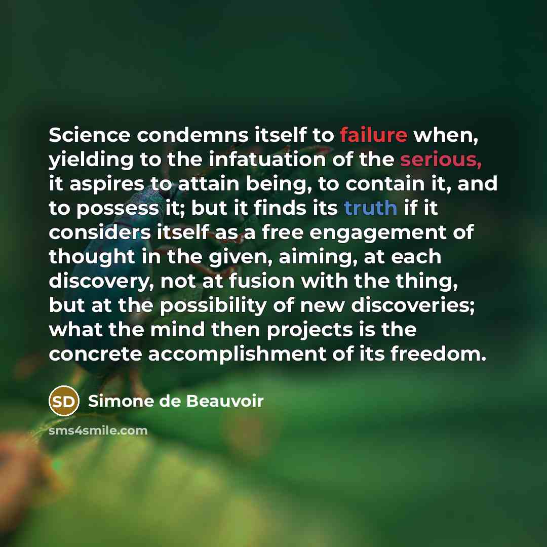 “Science condemns itself to failure when, yielding to the infatuation of the serious, it aspires to attain being, to contain it, and to possess it; but it finds its truth if it considers itself as a free engagement of thought in the given, aiming, at each discovery, not at fusion with the thing…” quote by Simone de Beauvoir