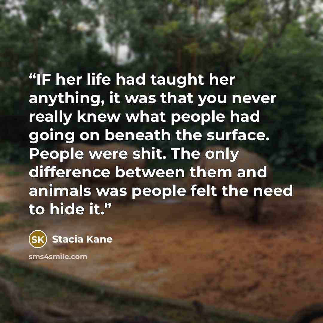 “IF her life had taught her anything, it was that you never really knew what people had going on beneath the surface. People were shit. The only difference between them and animals was people felt the need to hide it.” quote by Stacia Kane