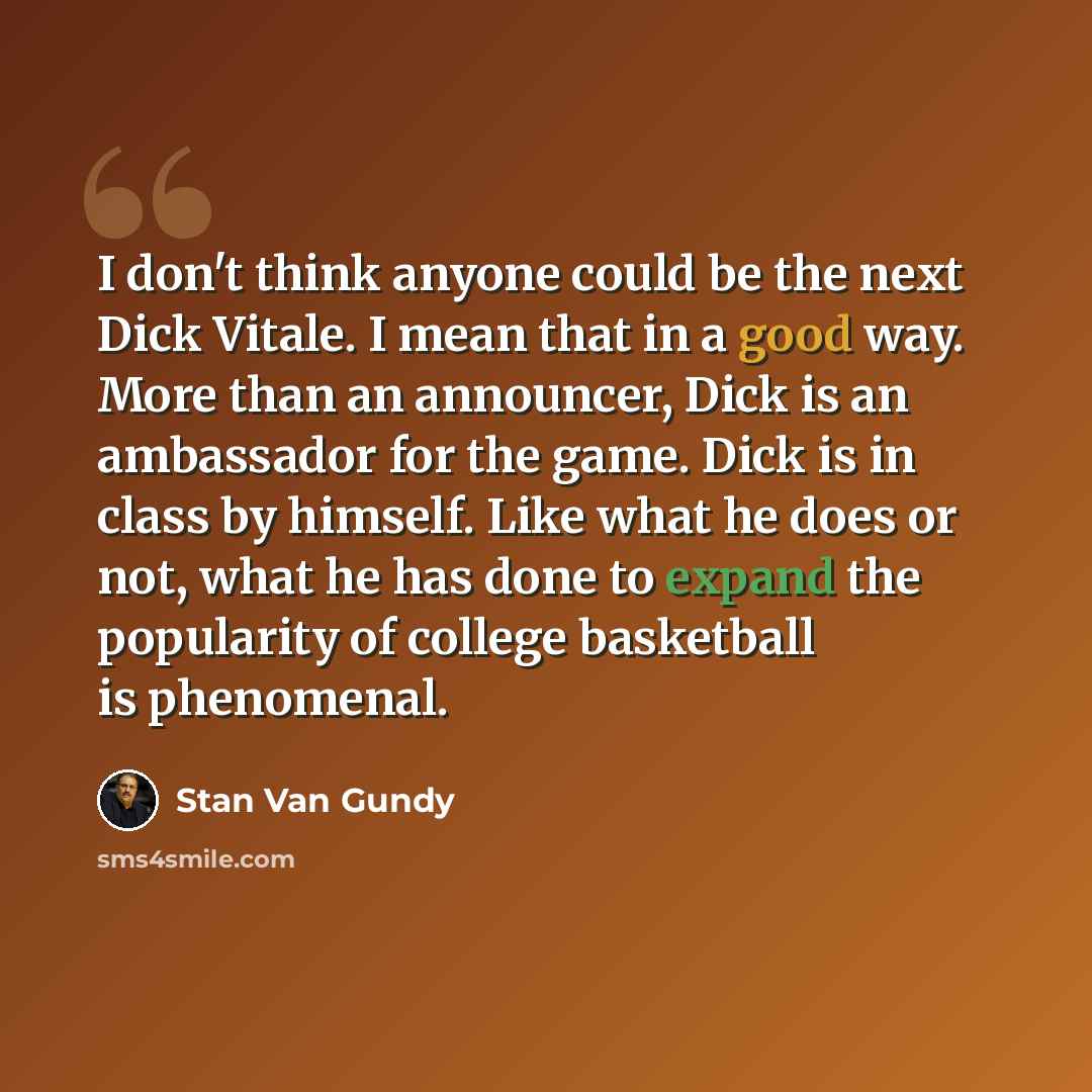 “I don't think anyone could be the next Dick Vitale. I mean that in a good way. More than an announcer, Dick is an ambassador for the game. Dick is in class by himself. Like what he does or not, what he has done to expand the popularity of college basketball is phenomenal.” quote by Stan Van Gundy