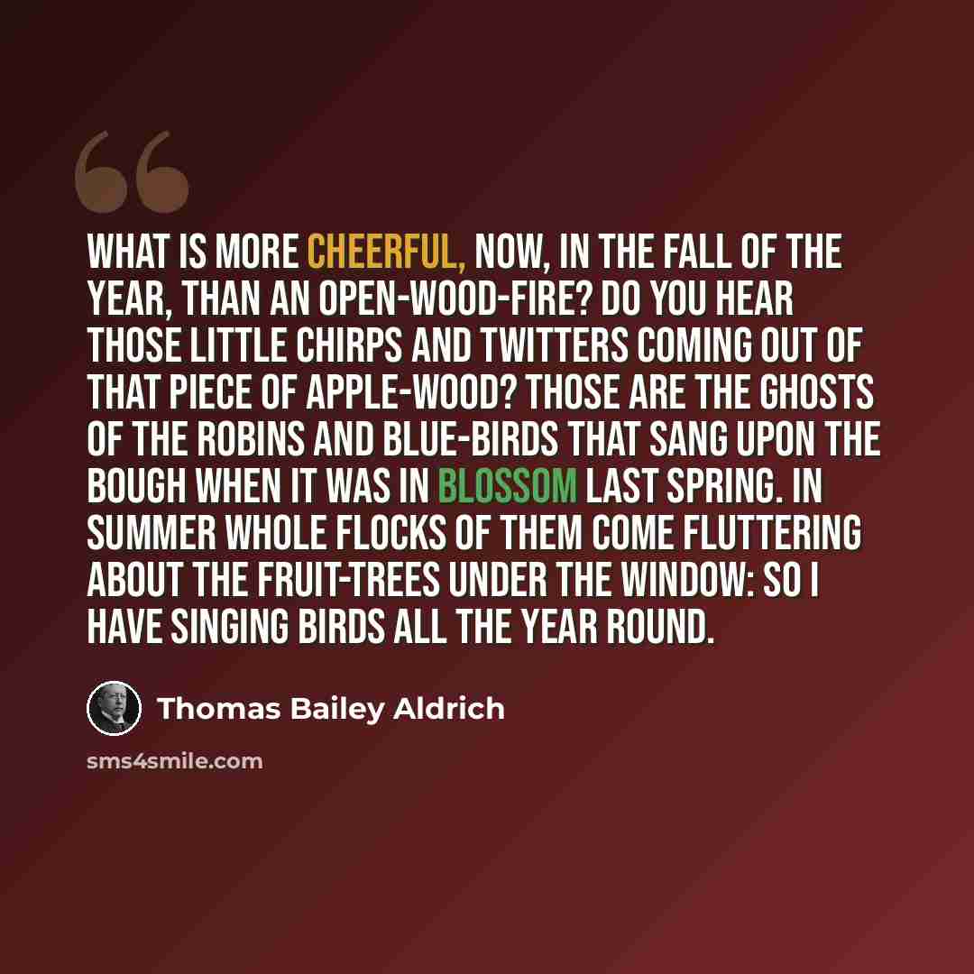 “What is more cheerful, now, in the fall of the year, than an open-wood-fire? Do you hear those little chirps and twitters coming out of that piece of apple-wood? Those are the ghosts of the robins and blue-birds that sang upon the bough when it was in blossom last Spring. In Summer whole flocks of…” quote by Thomas Bailey Aldrich