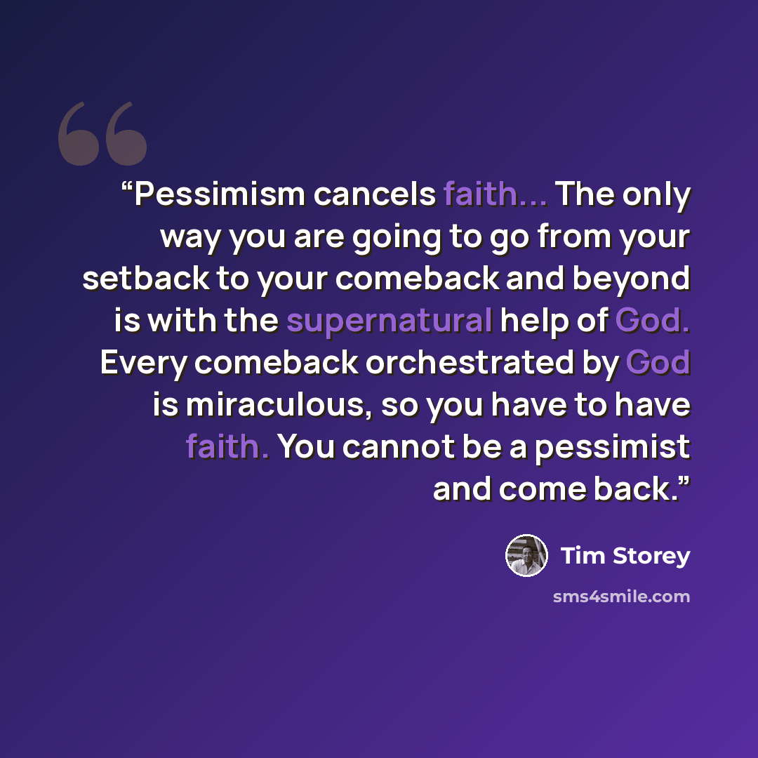 “Pessimism cancels faith... The only way you are going to go from your setback to your comeback and beyond is with the supernatural help of God. Every comeback orchestrated by God is miraculous, so you have to have faith. You cannot be a pessimist and come back.” quote by Tim Storey