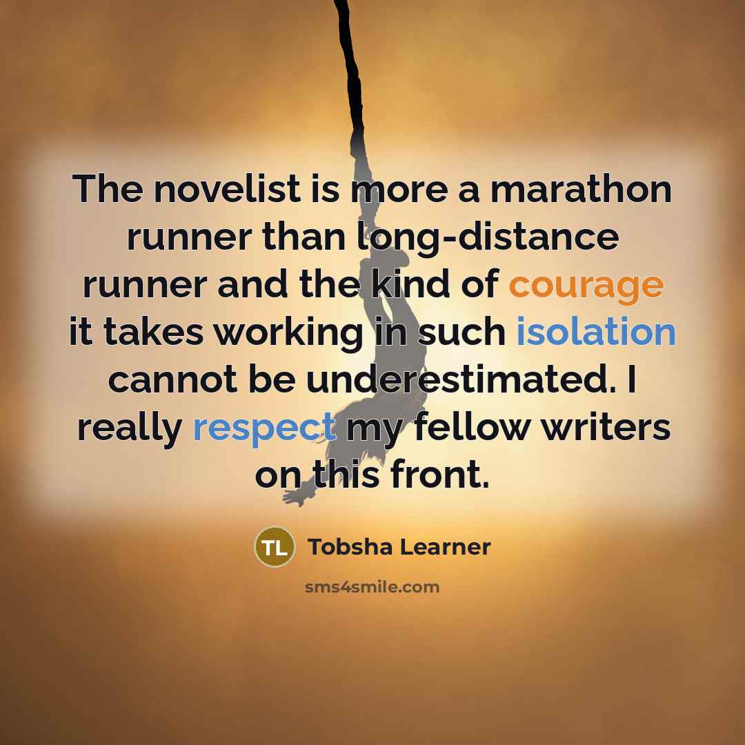 “The novelist is more a marathon runner than long-distance runner and the kind of courage it takes working in such isolation cannot be underestimated. I really respect my fellow writers on this front.” quote by Tobsha Learner