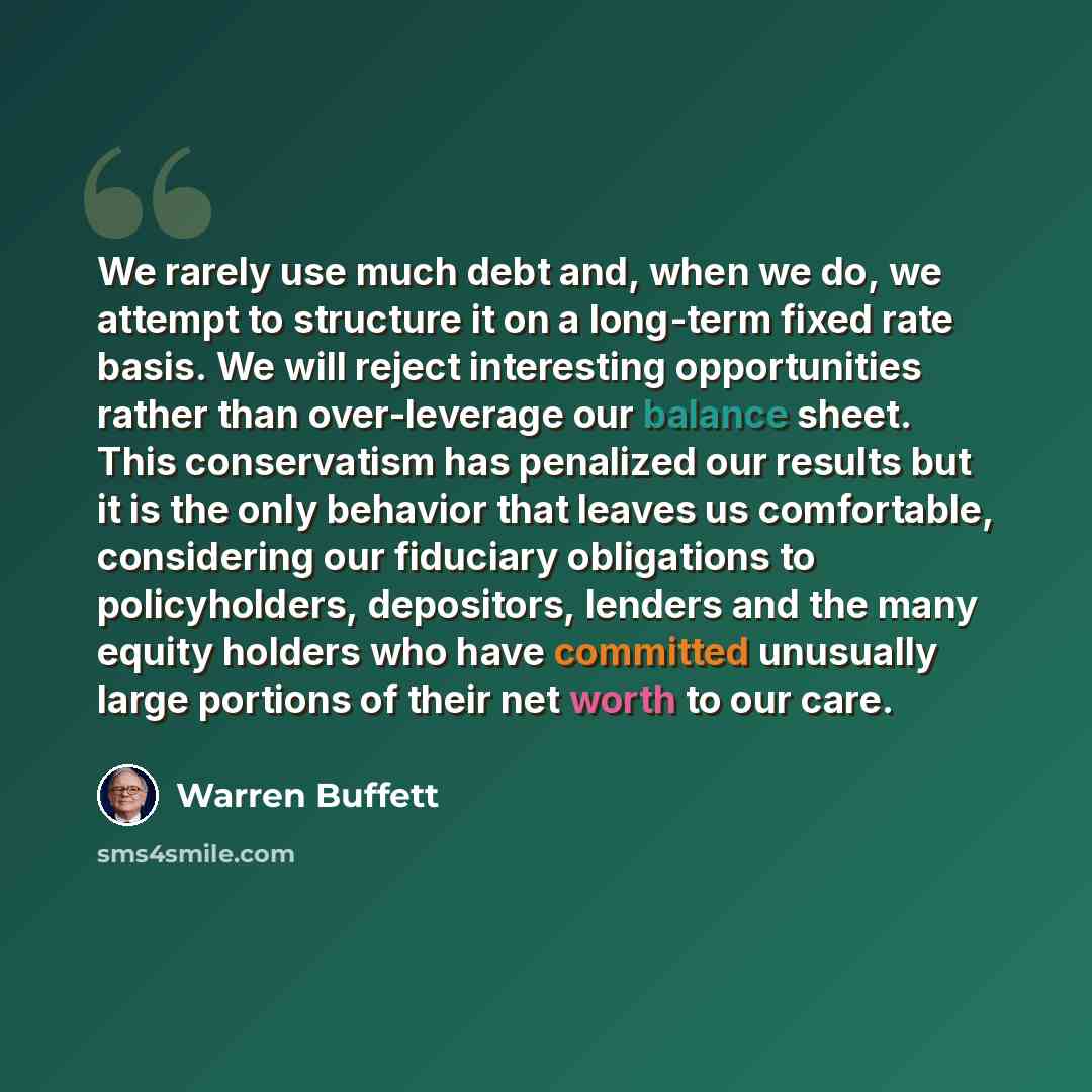 “We rarely use much debt and, when we do, we attempt to structure it on a long-term fixed rate basis. We will reject interesting opportunities rather than over-leverage our balance sheet. This conservatism has penalized our results but it is the only behavior that leaves us comfortable, considering…” quote by Warren Buffett