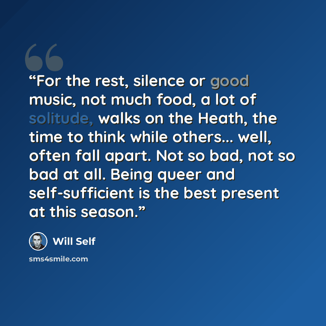 “For the rest, silence or good music, not much food, a lot of solitude, walks on the Heath, the time to think while others... well, often fall apart. Not so bad, not so bad at all. Being queer and self-sufficient is the best present at this season.” quote by Will Self
