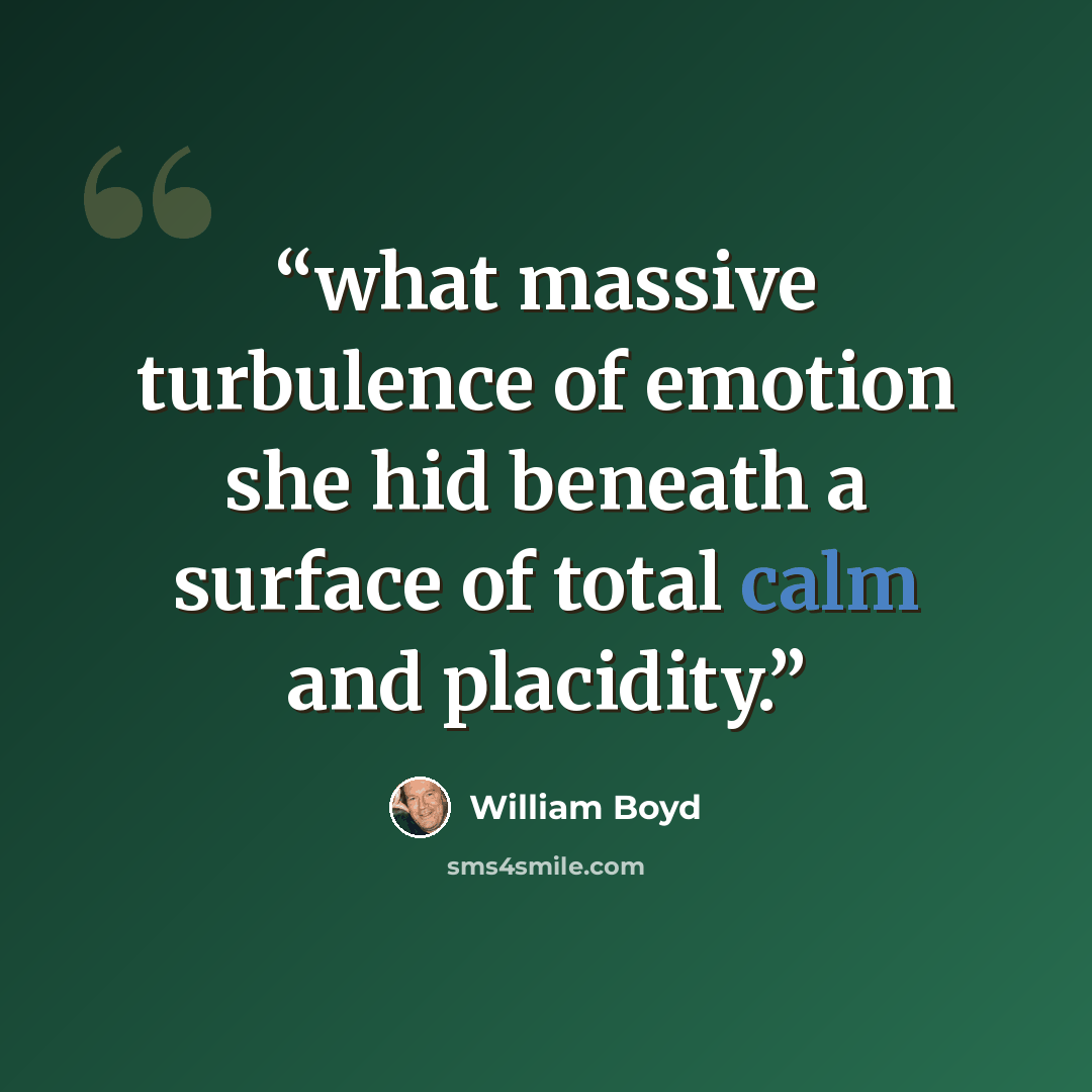 “what massive turbulence of emotion she hid beneath a surface of total calm and placidity.” quote by William Boyd