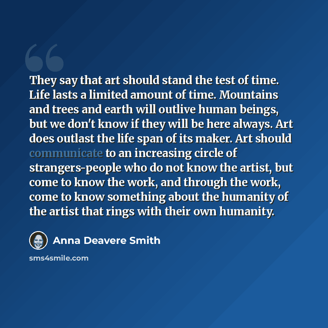 “They say that art should stand the test of time. Life lasts a limited amount of time. Mountains and trees and earth will outlive human beings, but we don't know if they will be here always. Art does outlast the life span of its maker. Art should communicate to an increasing circle of…” quote by Anna Deavere Smith