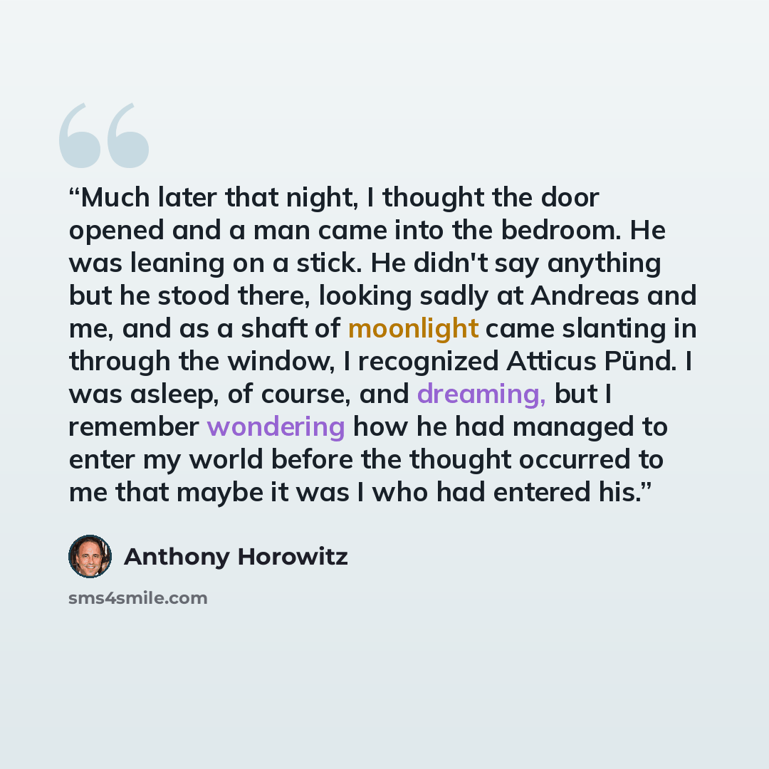 “Much later that night, I thought the door opened and a man came into the bedroom. He was leaning on a stick. He didn't say anything but he stood there, looking sadly at Andreas and me, and as a shaft of moonlight came slanting in through the window, I recognized Atticus Pünd. I was asleep, of…” quote by Anthony Horowitz