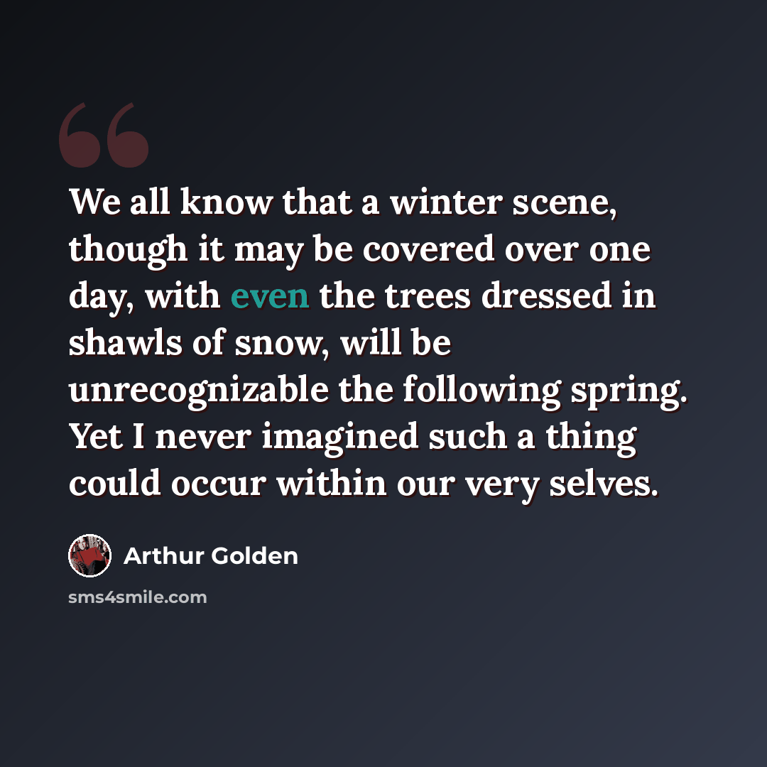 “We all know that a winter scene, though it may be covered over one day, with even the trees dressed in shawls of snow, will be unrecognizable the following spring. Yet I never imagined such a thing could occur within our very selves.” quote by Arthur Golden
