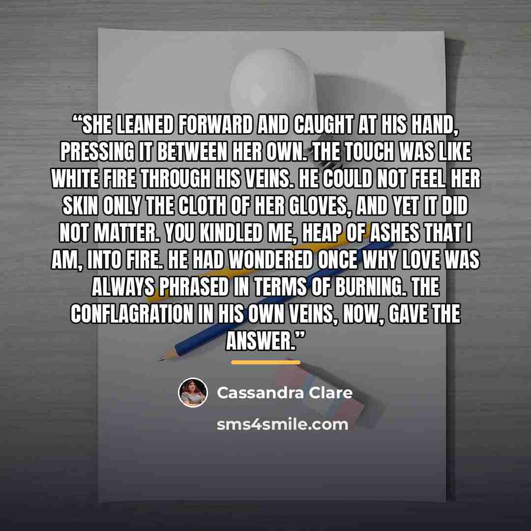 “She leaned forward and caught at his hand, pressing it between her own. The touch was like white fire through his veins. He could not feel her skin only the cloth of her gloves, and yet it did not matter. You kindled me, heap of ashes that I am, into fire. He had wondered once why love was always…” quote by Cassandra Clare