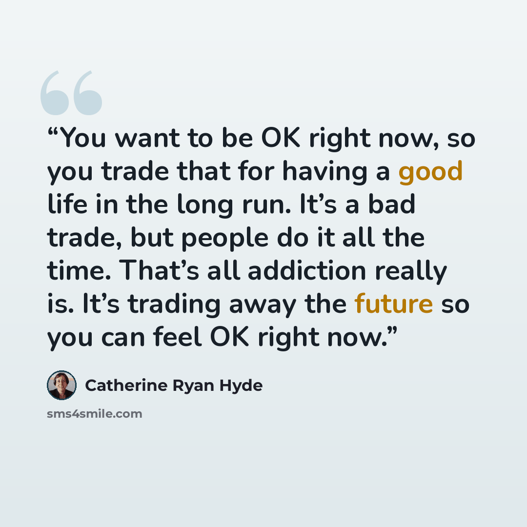 “You want to be OK right now, so you trade that for having a good life in the long run. It’s a bad trade, but people do it all the time. That’s all addiction really is. It’s trading away the future so you can feel OK right now.” quote by Catherine Ryan Hyde