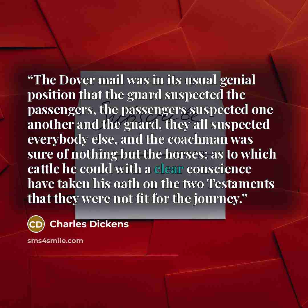 “The Dover mail was in its usual genial position that the guard suspected the passengers, the passengers suspected one another and the guard, they all suspected everybody else, and the coachman was sure of nothing but the horses; as to which cattle he could with a clear conscience have taken his…” quote by Charles Dickens