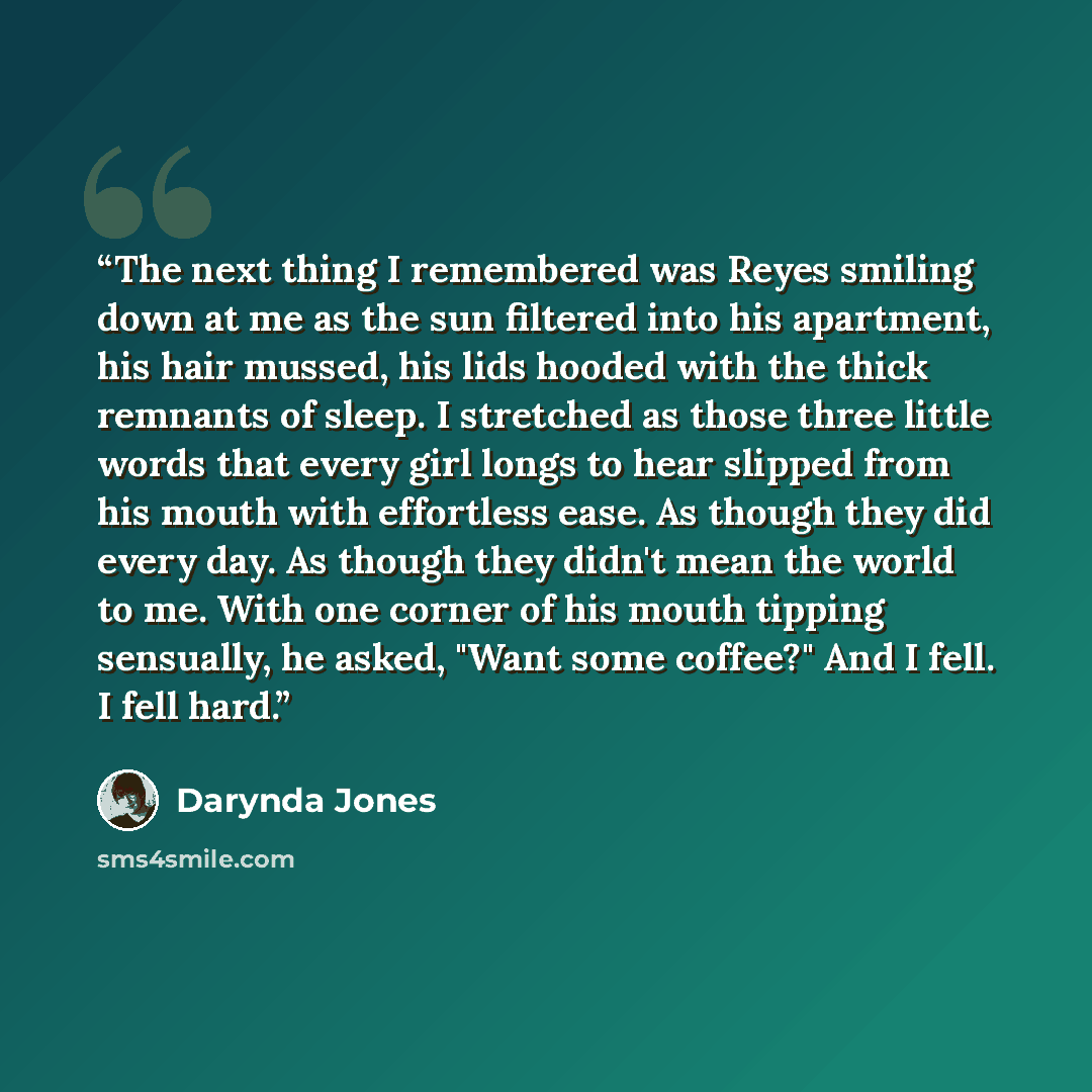 “The next thing I remembered was Reyes smiling down at me as the sun filtered into his apartment, his hair mussed, his lids hooded with the thick remnants of sleep. I stretched as those three little words that every girl longs to hear slipped from his mouth with effortless ease. As though they did…” quote by Darynda Jones