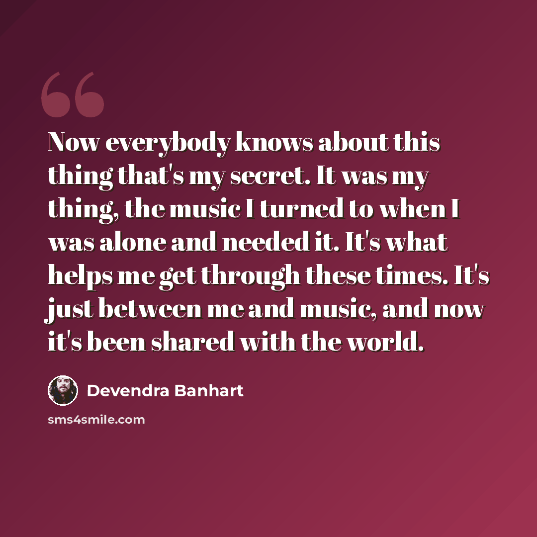 “Now everybody knows about this thing that's my secret. It was my thing, the music I turned to when I was alone and needed it. It's what helps me get through these times. It's just between me and music, and now it's been shared with the world.” quote by Devendra Banhart